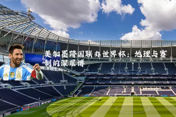 美加墨跨国联办世界杯:地理与赛制的深层博弈